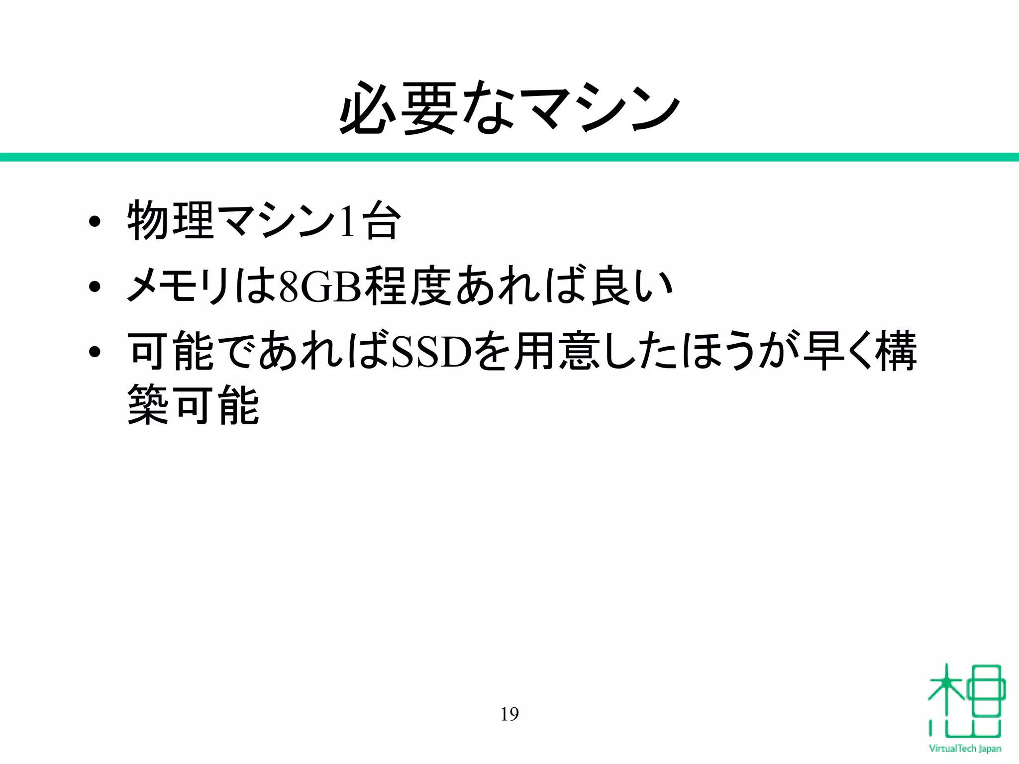 必要なマシン
• 物理マシン1台
• メモリは8GB程度あれば良い
• 可能であればSSDを用意したほうが早く構
築可能
19
 