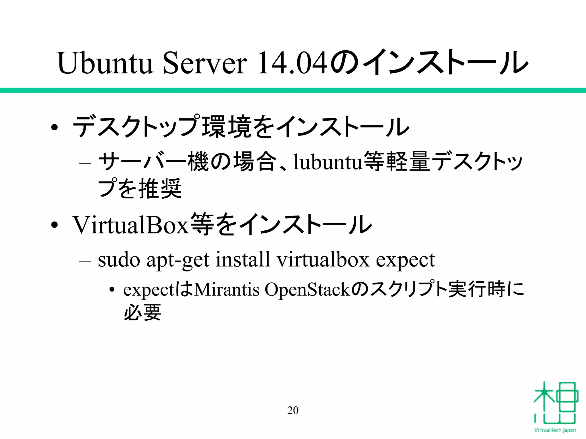 Ubuntu Server 14.04のインストール
• デスクトップ環境をインストール
– サーバー機の場合、lubuntu等軽量デスクトッ
プを推奨
• VirtualBox等をインストール
– sudo apt-get install virtualbox expect
• expectはMirantis OpenStackのスクリプト実行時に
必要
20
 
