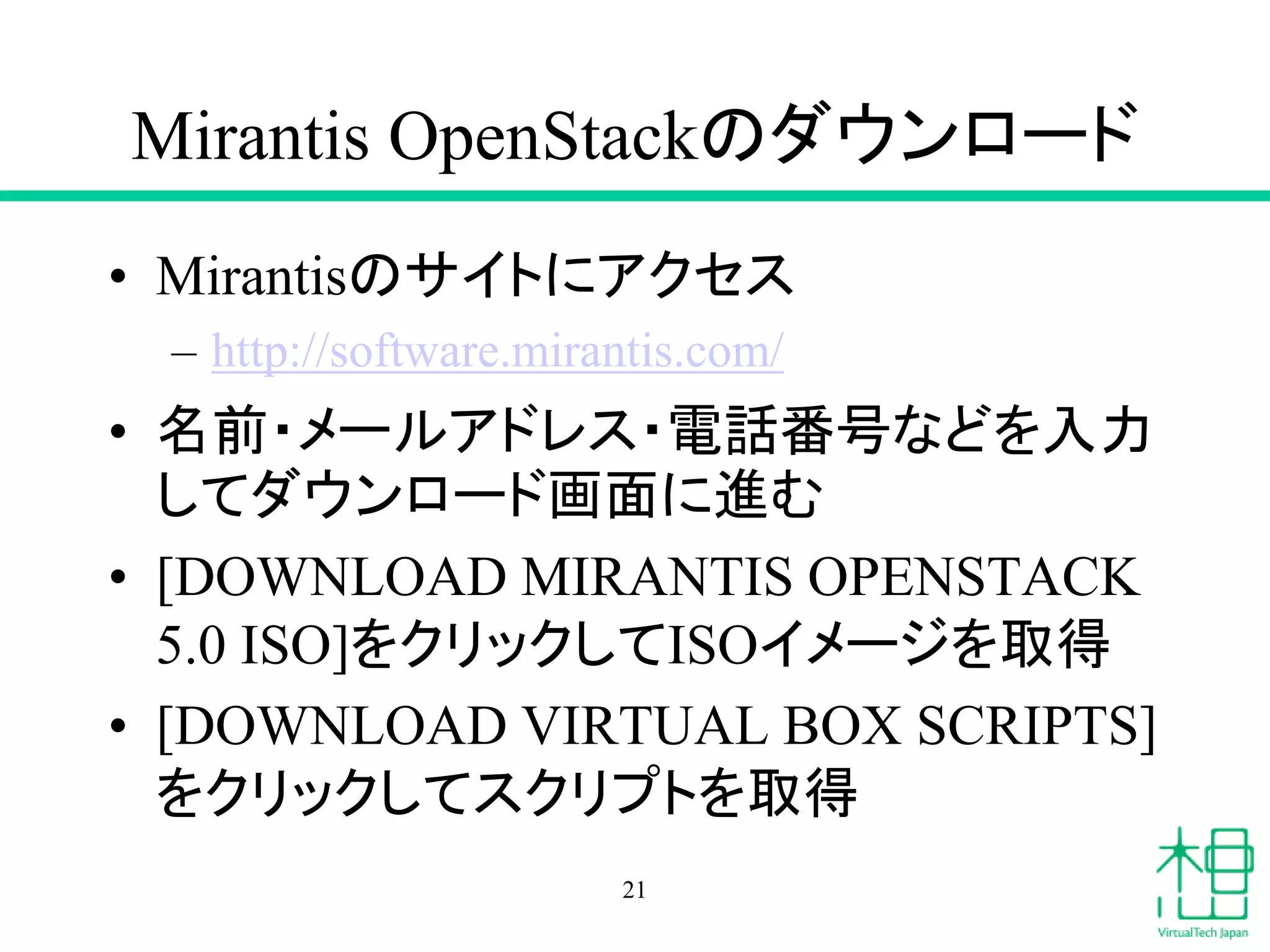 Mirantis OpenStackのダウンロード
• Mirantisのサイトにアクセス
– http://software.mirantis.com/
• 名前・メールアドレス・電話番号などを入力
してダウンロード画面に進む
• [DOWNLOAD MIRANTIS OPENSTACK
5.0 ISO]をクリックしてISOイメージを取得
• [DOWNLOAD VIRTUAL BOX SCRIPTS]
をクリックしてスクリプトを取得
21
 