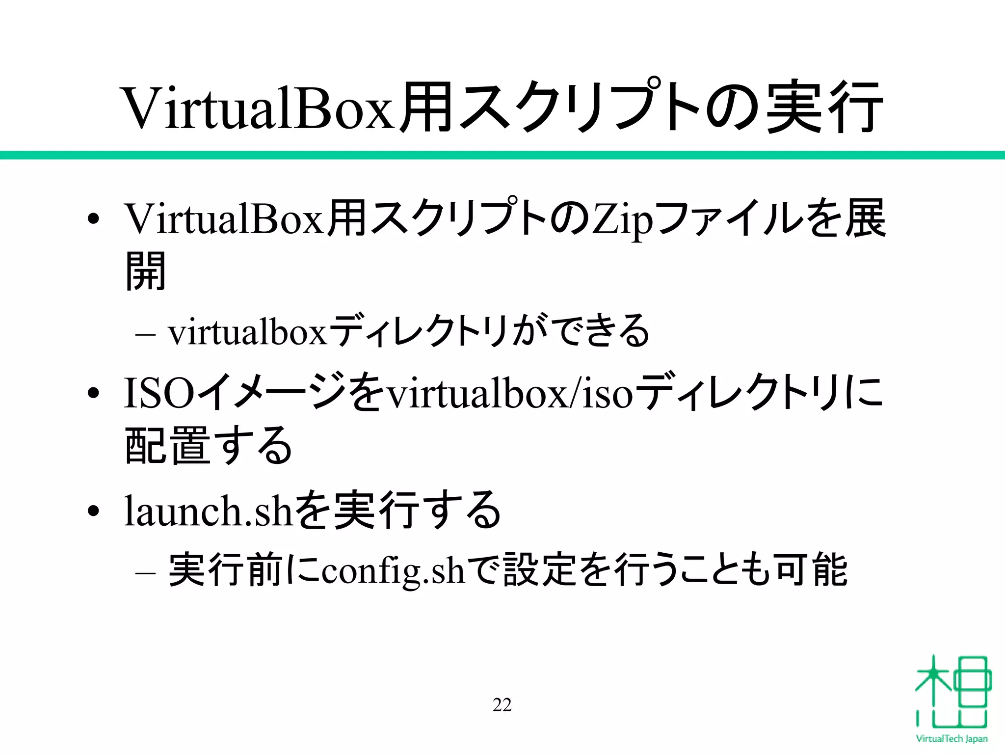 VirtualBox用スクリプトの実行
• VirtualBox用スクリプトのZipファイルを展
開
– virtualboxディレクトリができる
• ISOイメージをvirtualbox/isoディレクトリに
配置する
• launch.shを実行する
– 実行前にconfig.shで設定を行うことも可能
22
 