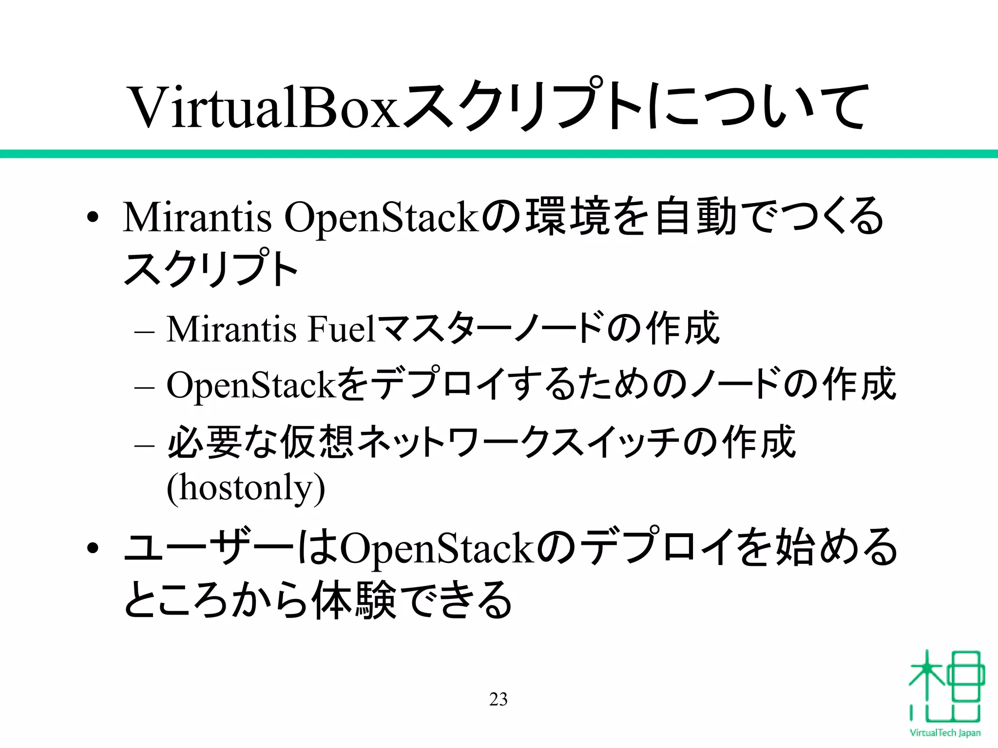 VirtualBoxスクリプトについて
• Mirantis OpenStackの環境を自動でつくる
スクリプト
– Mirantis Fuelマスターノードの作成
– OpenStackをデプロイするためのノードの作成
– 必要な仮想ネットワークスイッチの作成
(hostonly)
• ユーザーはOpenStackのデプロイを始める
ところから体験できる
23
 