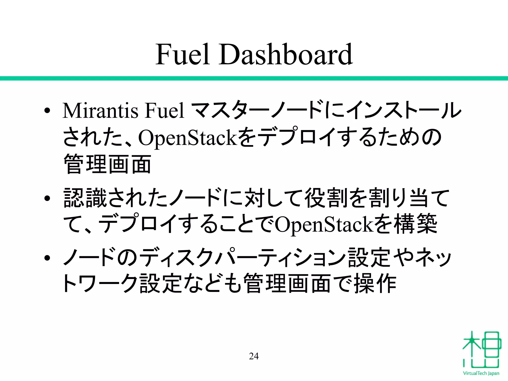 Fuel Dashboard
• Mirantis Fuel マスターノードにインストール
された、OpenStackをデプロイするための
管理画面
• 認識されたノードに対して役割を割り当て
て、デプロイすることでOpenStackを構築
• ノードのディスクパーティション設定やネッ
トワーク設定なども管理画面で操作
24
 