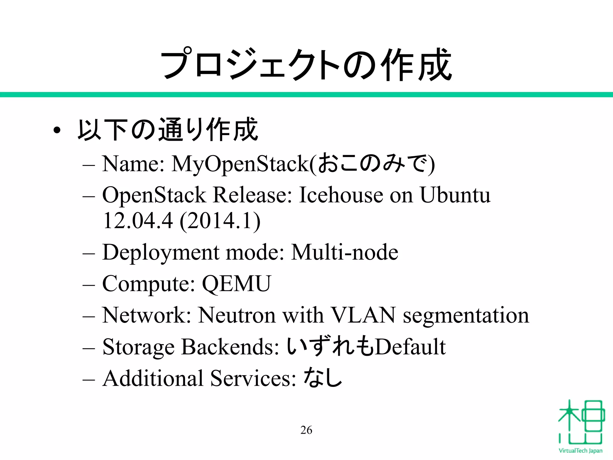 プロジェクトの作成
• 以下の通り作成
– Name: MyOpenStack(おこのみで)
– OpenStack Release: Icehouse on Ubuntu
12.04.4 (2014.1)
– Deployment mode: Multi-node
– Compute: QEMU
– Network: Neutron with VLAN segmentation
– Storage Backends: いずれもDefault
– Additional Services: なし
26
 