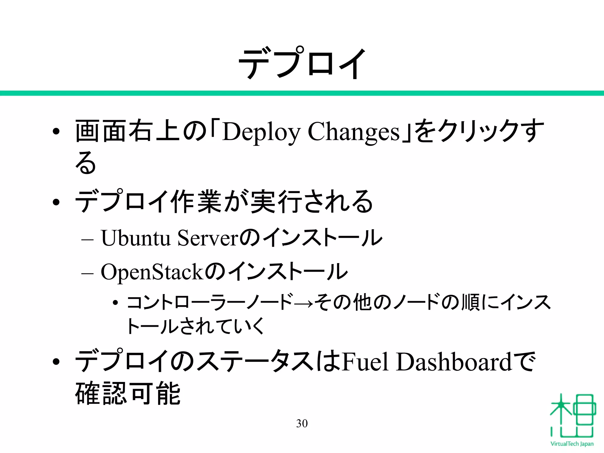 デプロイ
• 画面右上の「Deploy Changes」をクリックす
る
• デプロイ作業が実行される
– Ubuntu Serverのインストール
– OpenStackのインストール
• コントローラーノード→その他のノードの順にインス
トールされていく
• デプロイのステータスはFuel Dashboardで
確認可能
30
 