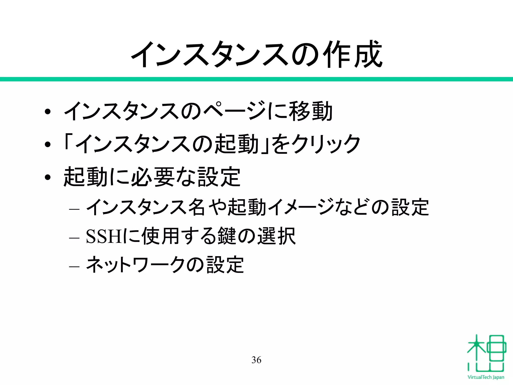 インスタンスの作成
• インスタンスのページに移動
• 「インスタンスの起動」をクリック
• 起動に必要な設定
– インスタンス名や起動イメージなどの設定
– SSHに使用する鍵の選択
– ネットワークの設定
36
 