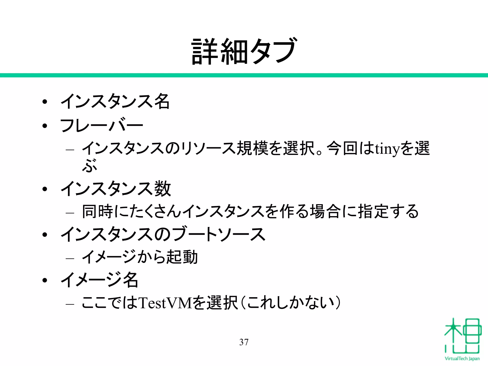 詳細タブ
• インスタンス名
• フレーバー
– インスタンスのリソース規模を選択。今回はtinyを選
ぶ
• インスタンス数
– 同時にたくさんインスタンスを作る場合に指定する
• インスタンスのブートソース
– イメージから起動
• イメージ名
– ここではTestVMを選択（これしかない）
37
 