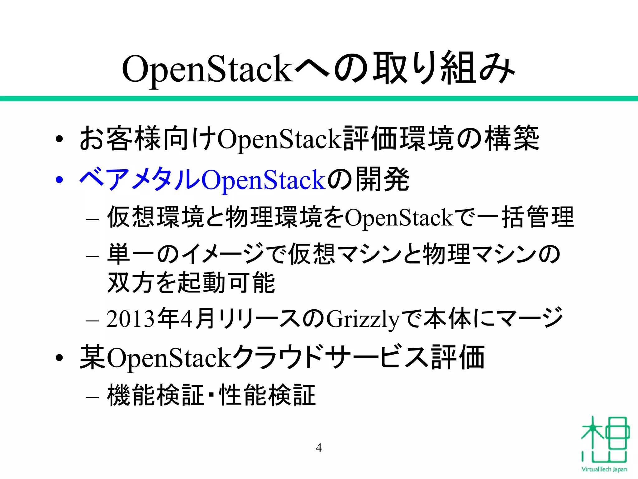 OpenStackへの取り組み
• お客様向けOpenStack評価環境の構築
• ベアメタルOpenStackの開発
– 仮想環境と物理環境をOpenStackで一括管理
– 単一のイメージで仮想マシンと物理マシンの
双方を起動可能
– 2013年4月リリースのGrizzlyで本体にマージ
• 某OpenStackクラウドサービス評価
– 機能検証・性能検証
4
 