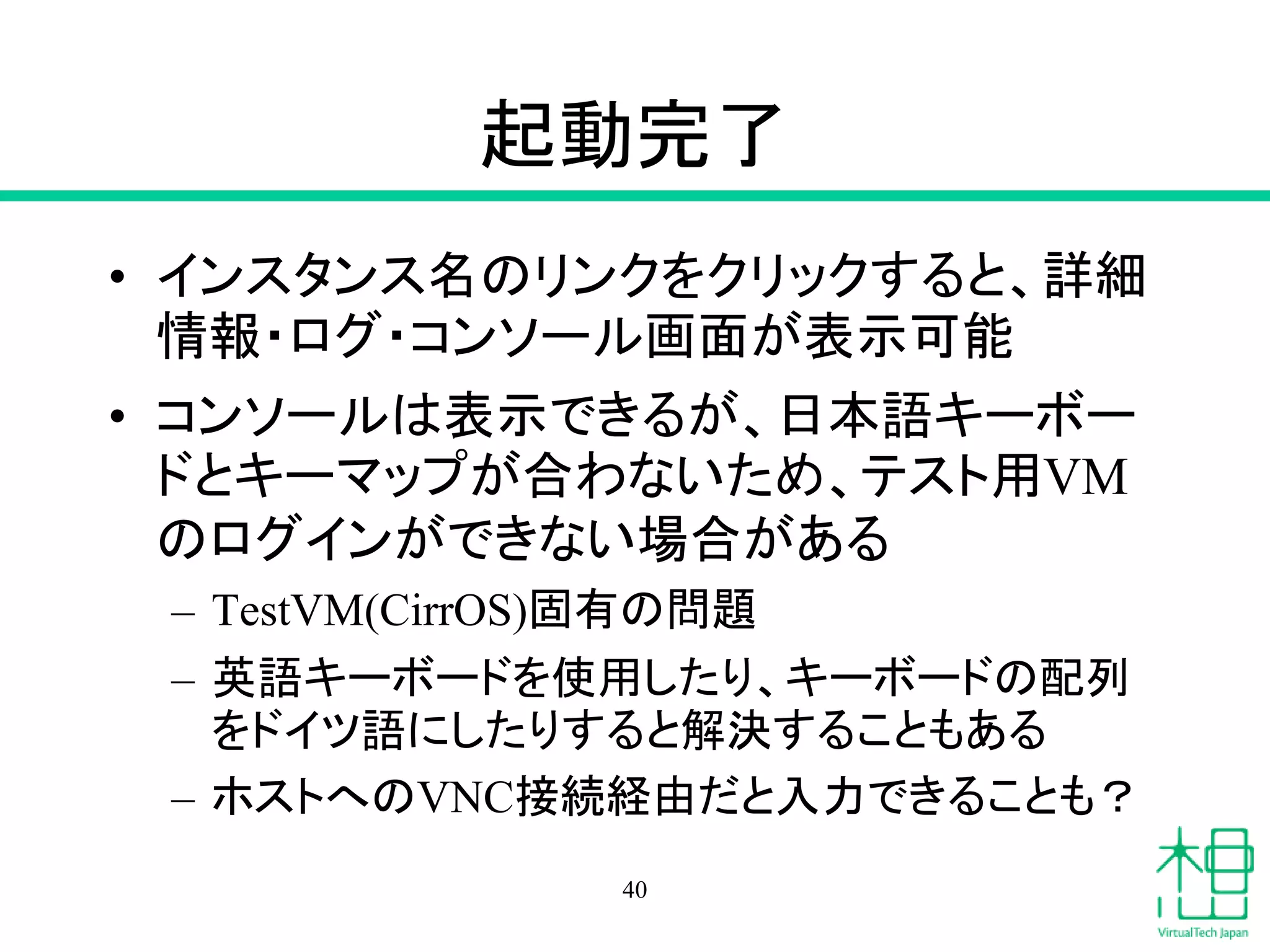 起動完了
• インスタンス名のリンクをクリックすると、詳細
情報・ログ・コンソール画面が表示可能
• コンソールは表示できるが、日本語キーボー
ドとキーマップが合わないため、テスト用VM
のログインができない場合がある
– TestVM(CirrOS)固有の問題
– 英語キーボードを使用したり、キーボードの配列
をドイツ語にしたりすると解決することもある
– ホストへのVNC接続経由だと入力できることも？
40
 