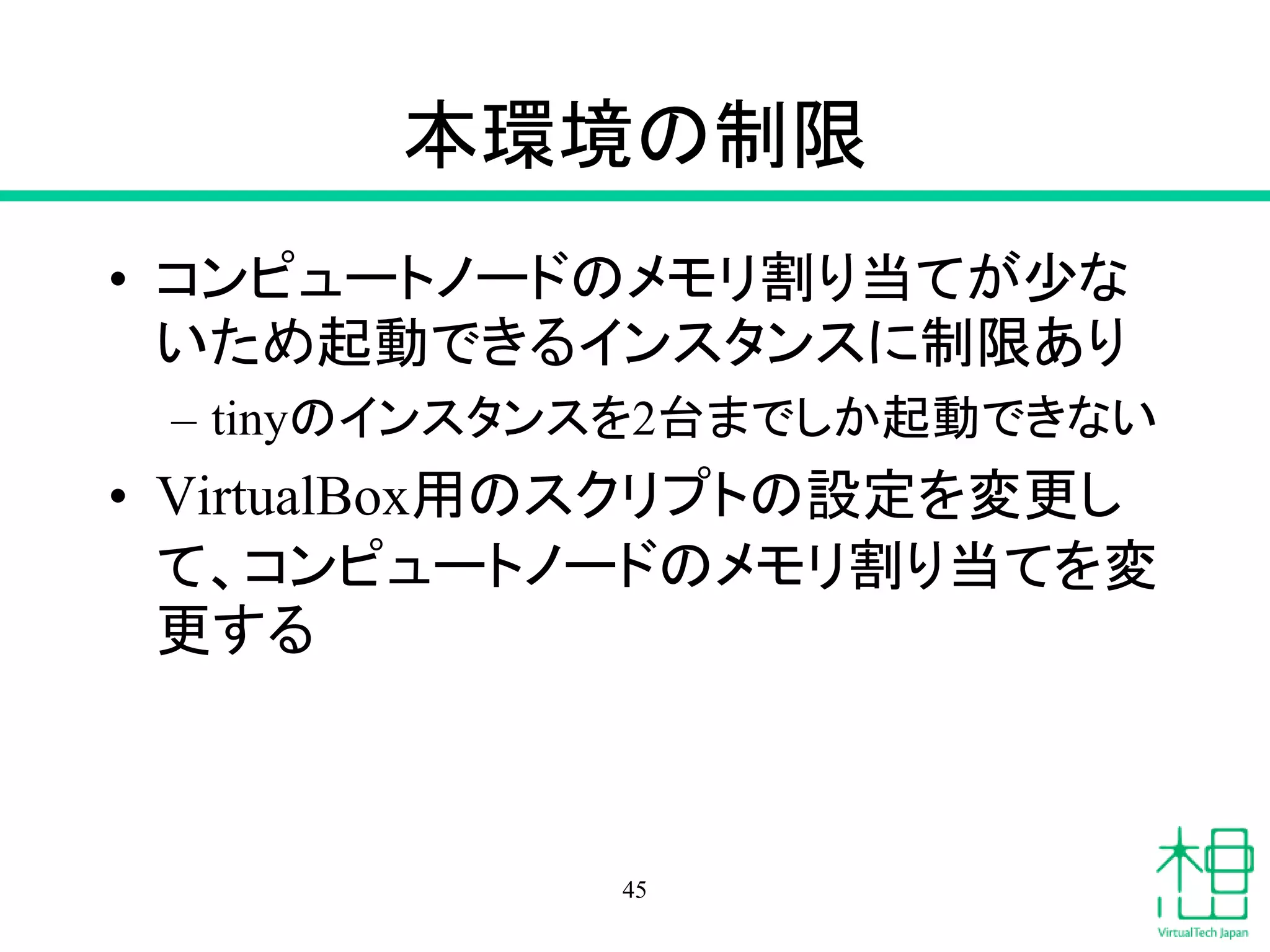 本環境の制限
• コンピュートノードのメモリ割り当てが少な
いため起動できるインスタンスに制限あり
– tinyのインスタンスを2台までしか起動できない
• VirtualBox用のスクリプトの設定を変更し
て、コンピュートノードのメモリ割り当てを変
更する
45
 