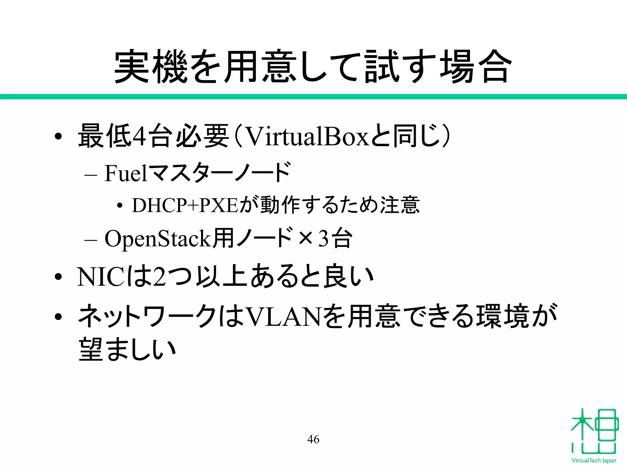 実機を用意して試す場合
• 最低4台必要（VirtualBoxと同じ）
– Fuelマスターノード
• DHCP+PXEが動作するため注意
– OpenStack用ノード×3台
• NICは2つ以上あると良い
• ネットワークはVLANを用意できる環境が
望ましい
46
 