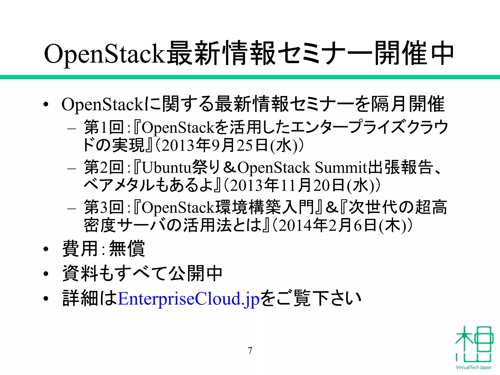OpenStack最新情報セミナー開催中
• OpenStackに関する最新情報セミナーを隔月開催
– 第1回：『OpenStackを活用したエンタープライズクラウ
ドの実現』（2013年9月25日(水)）
– 第2回：『Ubuntu祭り＆OpenStack Summit出張報告、
ベアメタルもあるよ』（2013年11月20日(水)）
– 第3回：『OpenStack環境構築入門』＆『次世代の超高
密度サーバの活用法とは』（2014年2月6日(木)）
• 費用：無償
• 資料もすべて公開中
• 詳細はEnterpriseCloud.jpをご覧下さい
7
 
