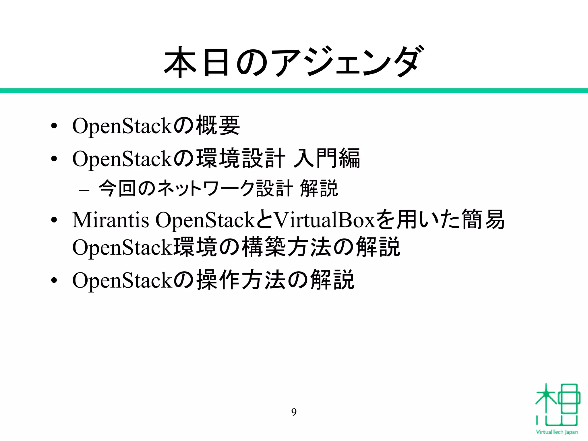 本日のアジェンダ
• OpenStackの概要
• OpenStackの環境設計 入門編
– 今回のネットワーク設計 解説
• Mirantis OpenStackとVirtualBoxを用いた簡易
OpenStack環境の構築方法の解説
• OpenStackの操作方法の解説
9
 