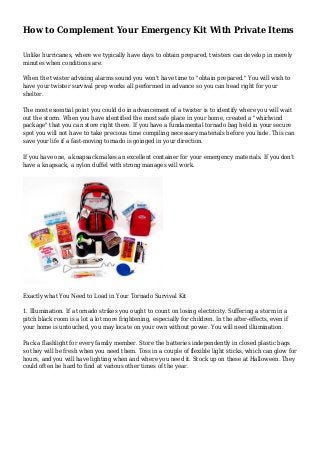 How to Complement Your Emergency Kit With Private Items
Unlike hurricanes, where we typically have days to obtain prepared, twisters can develop in merely
minutes when conditions are.
When the twister advising alarms sound you won't have time to "obtain prepared." You will wish to
have your twister survival prep works all performed in advance so you can head right for your
shelter.
The most essential point you could do in advancement of a twister is to identify where you will wait
out the storm. When you have identified the most safe place in your home, created a "whirlwind
package" that you can store right there. If you have a fundamental tornado bag held in your secure
spot you will not have to take precious time compiling necessary materials before you hide. This can
save your life if a fast-moving tornado is goinged in your direction.
If you have one, a knapsack makes an excellent container for your emergency materials. If you don't
have a knapsack, a nylon duffel with strong manages will work.
Exactly what You Need to Load in Your Tornado Survival Kit
1. Illumination. If a tornado strikes you ought to count on losing electricity. Suffering a storm in a
pitch black room is a lot a lot more frightening, especially for children. In the after-effects, even if
your home is untouched, you may locate on your own without power. You will need illumination.
Pack a flashlight for every family member. Store the batteries independently in closed plastic bags
so they will be fresh when you need them. Toss in a couple of flexible light sticks, which can glow for
hours, and you will have lighting when and where you need it. Stock up on these at Halloween. They
could often be hard to find at various other times of the year.
 