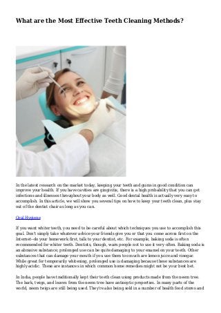 What are the Most Effective Teeth Cleaning Methods?
In the latest research on the market today, keeping your teeth and gums in good condition can
improve your health. If you have cavities are gingivitis, there is a high probability that you can get
infections and illnesses throughout your body as well. Good dental health is actually very easy to
accomplish. In this article, we will show you several tips on how to keep your teeth clean, plus stay
out of the dentist chair as long as you can.
Oral Hygiene
If you want whiter teeth, you need to be careful about which techniques you use to accomplish this
goal. Don't simply take whatever advice your friends give you or that you come across first on the
Internet--do your homework first, talk to your dentist, etc. For example, baking soda is often
recommended for whiter teeth. Dentists, though, warn people not to use it very often. Baking soda is
an abrasive substance; prolonged use can be quite damaging to your enamel on your teeth. Other
substances that can damage your mouth if you use them too much are lemon juice and vinegar.
While great for temporarily whitening, prolonged use is damaging because these substances are
highly acidic. These are instances in which common home remedies might not be your best bet.
In India, people have traditionally kept their teeth clean using products made from the neem tree.
The bark, twigs, and leaves from the neem tree have antiseptic properties. In many parts of the
world, neem twigs are still being used. They're also being sold in a number of health food stores and
 