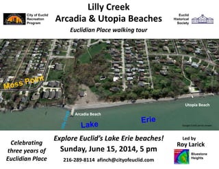 City of Euclid
Recreation
Program
Sunday, June 15, 2014, 5 pm
Roy Larick
Euclid
Historical
Society
Lilly Creek
Euclidian Place walking tour
Utopia Beach
Arcadia Beach
216-289-8114 afinch@cityofeuclid.com
Explore Euclid’s Lake Erie beaches!
Arcadia & Utopia Beaches
Google Earth aerial viewer
Celebrating
three years of
Euclidian Place
Led by
Bluestone
Heights
 