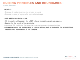 proprietary and confidential
UC Hastings College of the Law Kane Hall Programming and Planning
GUIDING PRINCIPLES AND BOUNDARIES
GUIDING PRINCIPLES
16
PROCESS
• Engage all stakeholders in the project process.
• Provide a range of options for optimal strategies.
!
LONG RANGE CAMPUS PLAN
• All strategies will support the LRCP 1.0 and preceding strategic reports.
• Design for the needs of the students.
• Leverage 100 McAllister for potential revenue-generating opportunities.
• Increase student life and activity at 200 McAllister, and in particular the ground floor.
Improve first impressions of the campus.
 