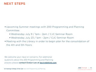 proprietary and confidential
UC Hastings College of the Law Kane Hall Programming and Planning
NEXT STEPS
52
• Upcoming Summer meetings with 200 Programming and Planning
Committee:
• Wednesday July 9 / 1pm - 2pm / CJC Seminar Room
• Wednesday July 23 / 1pm - 2pm / CJC Seminar Room
• Meeting with the Library in order to begin plan for the consolidation of
the 4th and 5th floors
We welcome your input or concerns. For additional
questions about the 200 Programming and Planning
process please contact Evelyn Lee at lee@mkthink.com
 