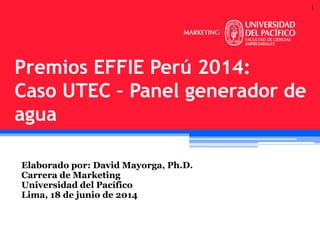 1
Elaborado por: David Mayorga, Ph.D.
Carrera de Marketing
Universidad del Pacífico
Lima, 18 de junio de 2014
Premios EFFIE Perú 2014:
Caso UTEC – Panel generador de
agua
 