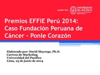 1
Elaborado por: David Mayorga, Ph.D.
Carrera de Marketing
Universidad del Pacífico
Lima, 25 de junio de 2014
Premios EFFIE Perú 2014:
Caso Fundación Peruana de
Cáncer – Ponle Corazón
 