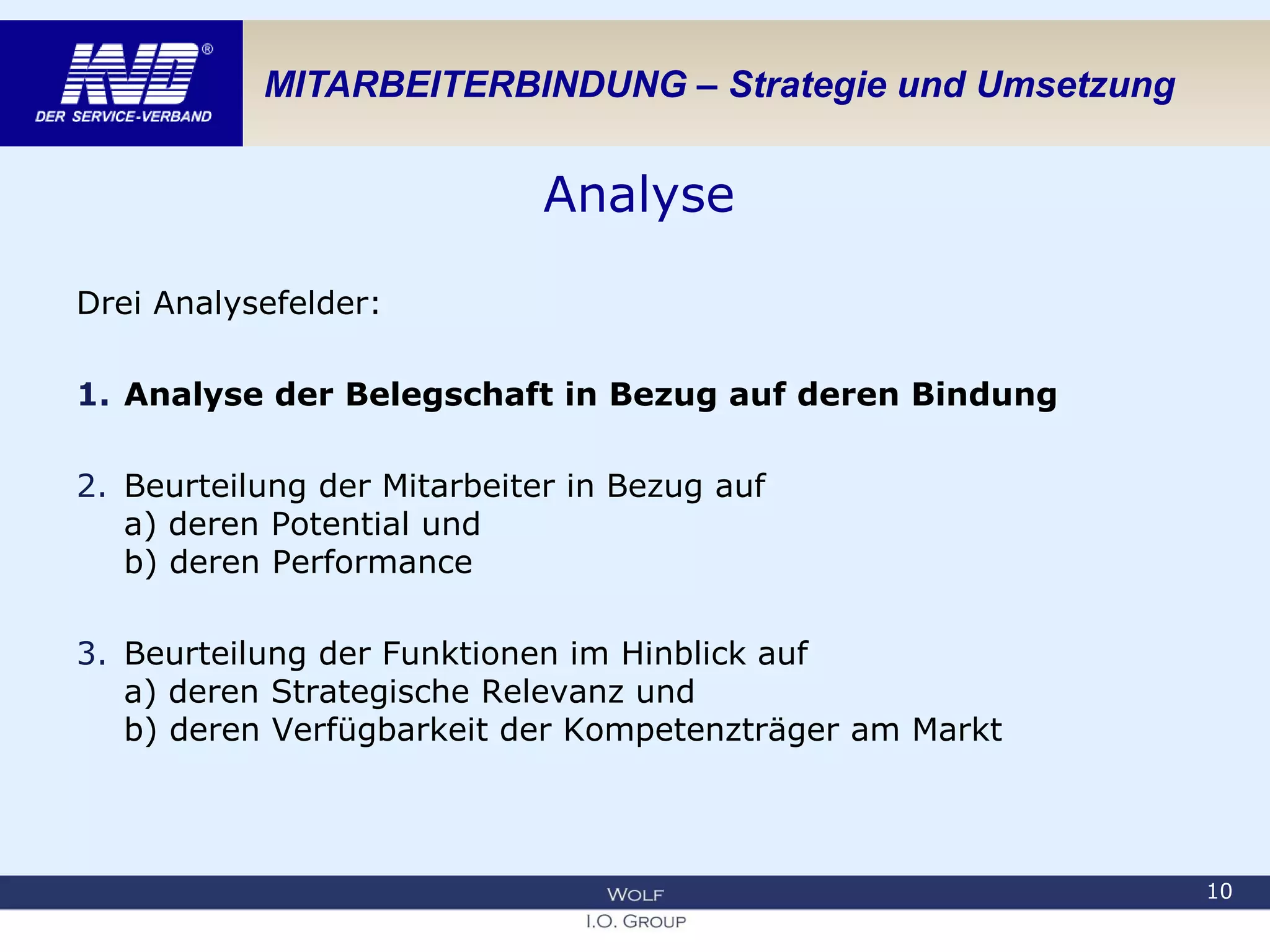 MITARBEITERBINDUNG – Strategie und Umsetzung
Analyse
Drei Analysefelder:
1. Analyse der Belegschaft in Bezug auf deren Bindung
2. Beurteilung der Mitarbeiter in Bezug auf
a) deren Potential und
b) deren Performance
3. Beurteilung der Funktionen im Hinblick auf
a) deren Strategische Relevanz und
b) deren Verfügbarkeit der Kompetenzträger am Markt
10
 