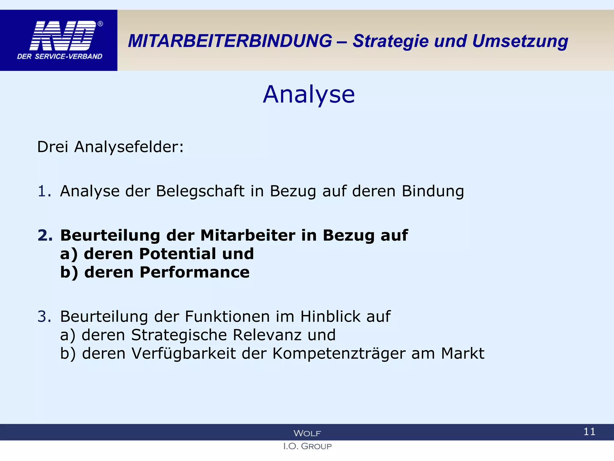 MITARBEITERBINDUNG – Strategie und Umsetzung
Analyse
Drei Analysefelder:
1. Analyse der Belegschaft in Bezug auf deren Bindung
2. Beurteilung der Mitarbeiter in Bezug auf
a) deren Potential und
b) deren Performance
3. Beurteilung der Funktionen im Hinblick auf
a) deren Strategische Relevanz und
b) deren Verfügbarkeit der Kompetenzträger am Markt
11
 