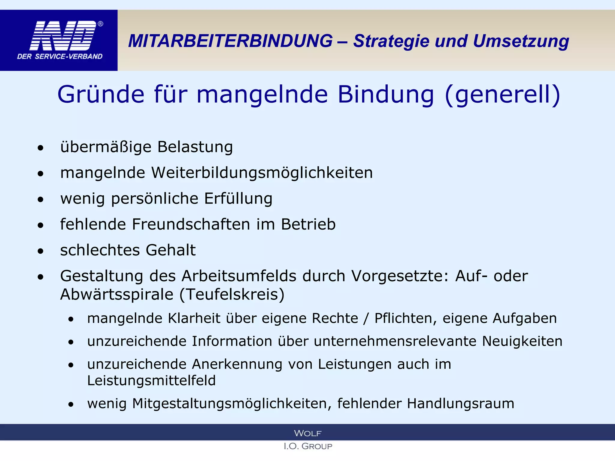 MITARBEITERBINDUNG – Strategie und Umsetzung
Gründe für mangelnde Bindung (generell)
 übermäßige Belastung
 mangelnde Weiterbildungsmöglichkeiten
 wenig persönliche Erfüllung
 fehlende Freundschaften im Betrieb
 schlechtes Gehalt
 Gestaltung des Arbeitsumfelds durch Vorgesetzte: Auf- oder
Abwärtsspirale (Teufelskreis)
 mangelnde Klarheit über eigene Rechte / Pflichten, eigene Aufgaben
 unzureichende Information über unternehmensrelevante Neuigkeiten
 unzureichende Anerkennung von Leistungen auch im
Leistungsmittelfeld
 wenig Mitgestaltungsmöglichkeiten, fehlender Handlungsraum
 