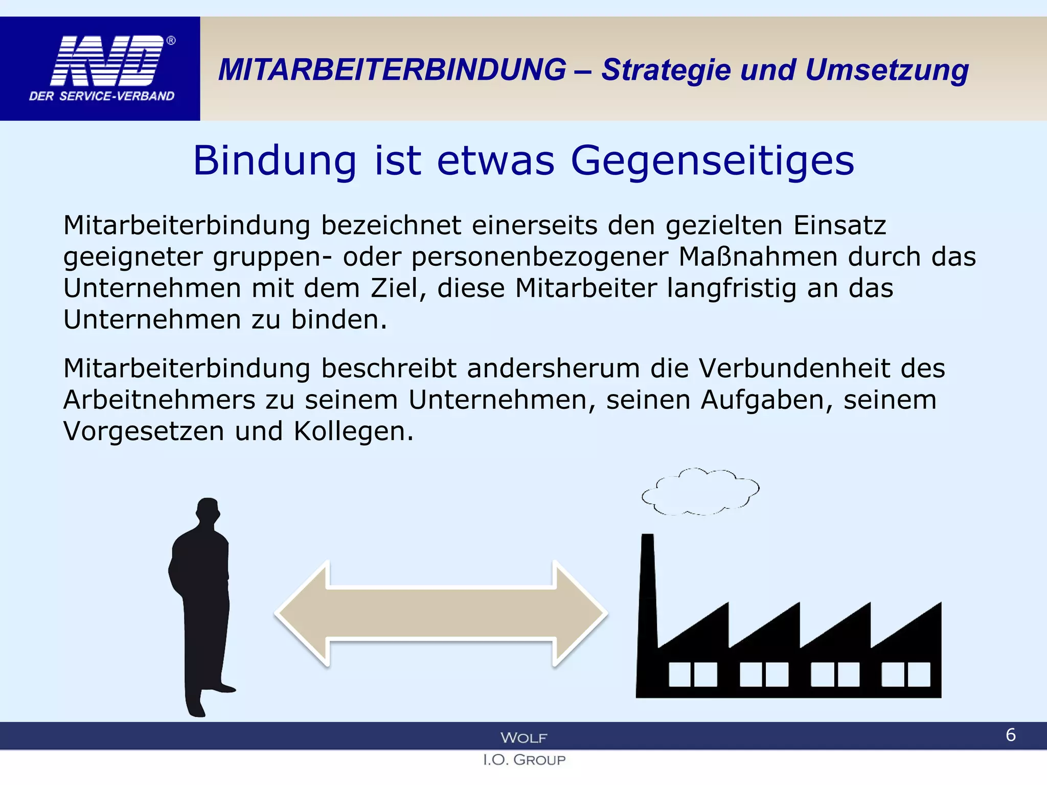 MITARBEITERBINDUNG – Strategie und Umsetzung
Bindung ist etwas Gegenseitiges
Mitarbeiterbindung bezeichnet einerseits den gezielten Einsatz
geeigneter gruppen- oder personenbezogener Maßnahmen durch das
Unternehmen mit dem Ziel, diese Mitarbeiter langfristig an das
Unternehmen zu binden.
Mitarbeiterbindung beschreibt andersherum die Verbundenheit des
Arbeitnehmers zu seinem Unternehmen, seinen Aufgaben, seinem
Vorgesetzen und Kollegen.
6
 