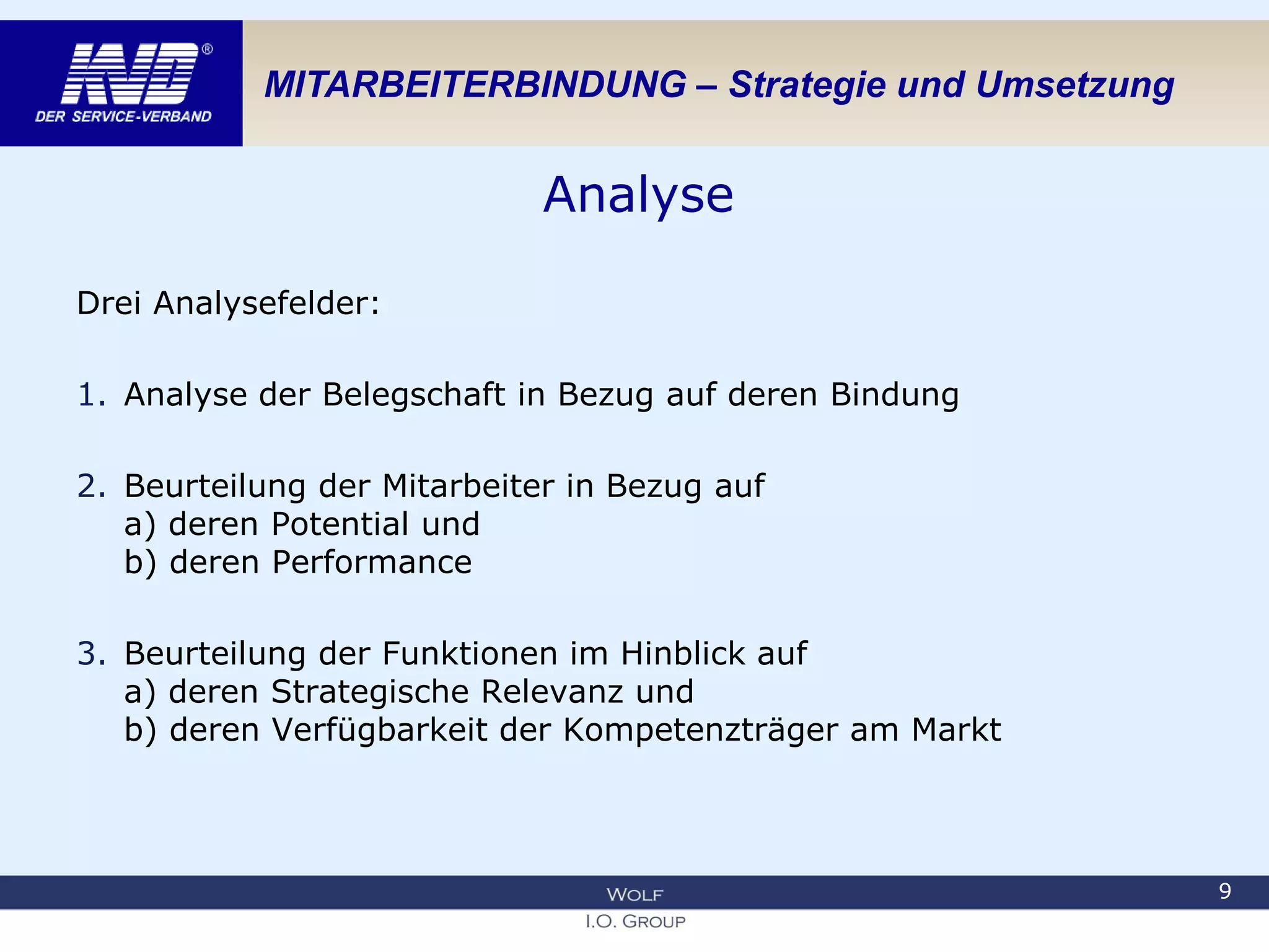 MITARBEITERBINDUNG – Strategie und Umsetzung
Analyse
Drei Analysefelder:
1. Analyse der Belegschaft in Bezug auf deren Bindung
2. Beurteilung der Mitarbeiter in Bezug auf
a) deren Potential und
b) deren Performance
3. Beurteilung der Funktionen im Hinblick auf
a) deren Strategische Relevanz und
b) deren Verfügbarkeit der Kompetenzträger am Markt
9
 