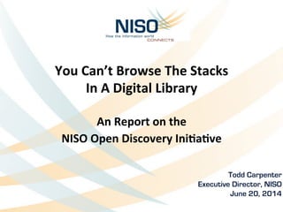 You	
  Can’t	
  Browse	
  The	
  Stacks	
  	
  
In	
  A	
  Digital	
  Library	
  
	
  
An	
  Report	
  on	
  the	
  	
  
NISO	
  Open	
  Discovery	
  IniBaBve	
  
	
  
Todd Carpenter	
  
Executive Director, NISO
June 20, 2014
 