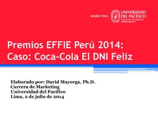 1
Elaborado por: David Mayorga, Ph.D.
Carrera de Marketing
Universidad del Pacífico
Lima, 2 de julio de 2014
Premios EFFIE Perú 2014:
Caso: Coca-Cola El DNI Feliz
 