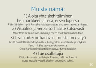 10
Muista nämä:
1) Aloita yhteiskehittäminen
heti hankkeen alussa, ei sen lopussa
Päämääräsi on hyvä. Anna kuntalaisten auttaa sinua sen saavuttamisessa.
2) Visualisoi ja verbalisoi haaste kutsuvasti
Määrittele mistä on kyse, milloin ja miten osallistumista halutaan
3) Levitä oikeisiin kanaviin, muista mediatyö
Levitä haastettasi kohderyhmällesi, kollegoillesi, kuntalaisille ja yrityksille.
Kerro mitä he saavat mukanaolosta.
Onko hankkeesi yleisesti kiinnostava? Kerro medialle!
4) Tue osallistujia
Kiitä ja kannusta osallistujia. Esimies, pidä huolta että
uutta luovalla työtekijälläsi on sinun täysi tukesi.
 