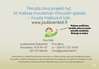 11
Perusta oma projekti nyt.
Se maksaa muutaman minuutin ajastasi
– muuta maksua ei tule.
www.joukkoenkeli.fi
Haluan osallistaa
­tavalla, joka on myös
minulle mielekäs.
Riskejä en keksi.
Joukkoenkeli Osakeyhtiö
Annankatu 16 B 44–47
00120 Helsinki
Timo Berry
p: +358 41 532 4345
timo@joukkoenkeli.fi
Joukkoenkeli on tuotekehitysvaiheessa oleva start-up. Palvelu kehittyy jatkuvasti käyttäjiensä tarpeita
kuunnellen. Otathan yhteyttä jos sinulla on palvelustamme kysyttävää, sen käyttö emmityttää tai sinulla
tai kunnallasi on erityinen yhteisen ­tekemisen tarve, jota emme vielä ole täyttäneet!
Kysy lisää:
 