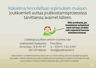 14
Kokoelma hinnoitellaan sopimuksen mukaan.
Joukkoenkeli auttaa joukkoistamisprosessissa
tarvittaessa avaimet käteen.
Olisi arvokasta, jos
kuntalaiset auttaisivat
myös toisiaan eivätkä
vain nojautuisi kunnan
toteutusvoimaan.
Joukkoenkeli on tuotekehitysvaiheessa oleva start-up. Palvelu kehittyy jatkuvasti käyttäjiensä tarpeita
kuunnellen. Otathan yhteyttä jos sinulla on palvelustamme kysyttävää, sen käyttö emmityttää tai sinulla
tai kunnallasi on erityinen yhteisen ­tekemisen tarve, jonka voisimme täyttää!
Lisätietoja ja julkisen sektorin business case:
Joukkoenkeli Osakeyhtiö
Annankatu 16 B 44–47
00120 Helsinki
Timo Berry
p: +358 41 532 4345
timo@joukkoenkeli.fi
 