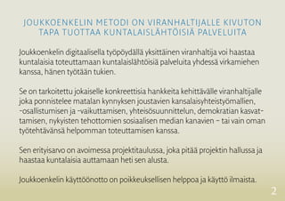 2
Joukkoenkelin metodi on viranhaltijalle kivuton
tapa tuottaa kuntalaislähtöisiä palveluita
Joukkoenkelin digitaalisella työpöydällä yksittäinen viranhaltija voi haastaa
­kuntalaisia toteuttamaan kuntalaislähtöisiä ­palveluita yhdessä virkamiehen
kanssa, hänen työtään tukien.
Se on tarkoitettu jokaiselle konkreettisia hankkeita kehittävälle viranhaltijalle
joka ponnistelee matalan kynnyksen joustavien ­kansalaisyhteistyömallien,
-osallistumisen ja -vaikuttamisen, yhteisösuunnittelun, demokratian kasvat-
tamisen, nykyisten ­tehottomien sosiaalisen median kanavien – tai vain oman
työtehtävänsä ­helpomman toteuttamisen kanssa.
Sen erityisarvo on avoimessa projektitaulussa, joka pitää projektin hallussa ja
haastaa kuntalaisia ­auttamaan heti sen alusta.
Joukkoenkelin käyttöönotto on poikkeuksellisen helppoa ja käyttö ilmaista.
 