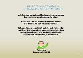 5
Voin haastaa kuntalaiset ideoimaan ja toteuttamaan
kanssani omasta työpisteestäni käsin.
Heittämällä palloa kuntalaisille voin nopeasti
nähdä mikä on heille oikeasti tärkeää.
Vähimmillään olen antanut kaikille ­mahdollisuuden
osallistua. Parhaimmillaan rakennan yhteisen ­tiimin
­kuntalaisten kanssa niin, että voin tehdä työni
­osuvammin, ­paremmin – ja nopeammin.
Toteuttava
kunnan työntekijä
helpota omaa työtäsi –
omasta työpisteestäsi käsin
 