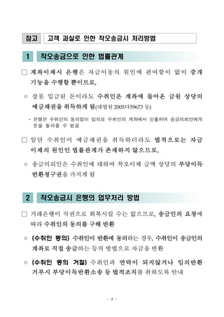 - 4 -
참고 고객 과실로 인한 착오송금시 처리방법
1 착오송금으로 인한 법률관계
□ 계좌이체시 은행은 자금이동의 원인에 관여함이 없이 중개
기능을 수행할 뿐이므로,
◦ 잘못 입금된 돈이라도 수취인은 계좌에 들어온 금원 상당의
예금채권을 취득하게 됨(대법원 2005다59673 등)
* 은행은 수취인의 동의없이 임의로 수취인의 계좌에서 인출하여 송금의뢰인에게
돈을 돌려줄 수 없음
□ 일단 수취인이 예금채권을 취득하더라도 법적으로는 자금
이체의 원인인 법률관계가 존재하지 않으므로,
◦ 송금의뢰인은 수취인에 대하여 착오이체 금액 상당의 부당이득
반환청구권을 가지게 됨
2 착오송금시 은행의 업무처리 방법
□ 거래은행이 직권으로 회복시킬 수는 없으므로, 송금인의 요청에
따라 수취인의 동의를 구해 반환
◦ (수취인 동의) 수취인이 반환에 동의하는 경우, 수취인이 송금인의
계좌로 직접 송금하는 등의 방법으로 자금을 반환
◦ (수취인 동의 거절) 수취인과 연락이 되지않거나 임의반환
거부시 부당이득반환소송 등 법적조치를 취하도록 안내
 
