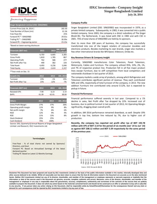 IDLC Investments - Company Insight 
Singer Bangladesh Limited 
July 24, 2014 
Terminologies 
Free Float : % of total shares not owned by Sponsors/ Directors, and Govt. 
Forward PE: Based on Annualized Earnings of the latest declared quarter 
Trailing PE: Based on Latest 12 Months Earnings 
Disclaimer:This Document has been prepared and issued by IDLC Investments Limited on the basis of the public information available in the market, internally developed data and other sources believed to be reliable. Whilst all reasonable care has been taken to ensure that the facts & information stated in the Document are accurate as on the date mentioned herein. Neither IDLC Investments Limited nor any of its director, shareholder, and member of the management or employee represents or warrants expressly or impliedly that the information or data of the sources used in the Document are genuine, accurate, complete, authentic and correct. Moreover, none of the director, shareholder, and member of the management or employee in any way is responsible about the genuineness, accuracy, completeness, authenticity and correctness of the contents of the sources that are publicly available to prepare the Document. It does not solicit any action based on the materials contained herein and should not be construed as an offer or solicitation to buy sell or subscribe to any security. If any person takes any action relying on this Document, shall be responsible solely by himself/herself/themselves for the consequences thereof and any claim or demand for such consequences shall be rejected by IDLC Investments Limited or by any court of law. 
Company Profile 
Singer Bangladesh Limited (DSE: SINGERBD) was incorporated in 1979, as a private limited company. Subsequently, in 1983, it was converted into a public limited company. Since 2003, the company is a direct subsidiary of The Singer Bhold BV, The Netherlands. It was listed with DSE in 1983 and with CSE in 2001. 75% of total shares of SINGERBD are held by its sponsors. 
Over its more than 100 years of business, the company has successfully transformed into one of the largest retailers of consumer durables and electronic products. Besides marketing its own brands, singer also markets a few other international brands like Whirlpool, Videocon, Onida etc. 
Key Revenue Drivers & Company Insight 
Currently, SINGERBD manufactures Color Television, Panel Television, Motorcycle, Cables and Furniture. The company utilized 95%, 33%, 2%, 1%, and 7% of respective product line. Production fell in all five major product lines except Furniture, due to stiff competition from local competitors and nationwide shutdown in last quarter of 2013. 
The company markets a wide array of products, among which Refrigerator and Television contributes significant portion of revenue. They each contributed 58% and 19%, respectively of total turnover of the company, in 2013. The new addition Furniture line contributed only around 0.12%, but is expected to pickup in future. 
Financial Performance 
Financial performance suffered severely in last year. Compared to a 1% decline in sales, Net Profit after Tax dropped by 22%. Increased cost of business, due to political turmoil in last quarter of 2013, hit Operating Margin significantly, dragging down overall profit. 
In addition, 6M 2014 performance remained downbeat, as well. Despite 19% growth in top line, bottom line reduced by 7%, due to higher cost of production. 
Recently, the company has reported net profit after tax of BDT 192.78 million with EPS of BDT 3.14 for the period of six months (Jan' 14 to Jun' 14) as against BDT 208.12 million and BDT 3.39 respectively for the same period of the previous year. 
Singer Bangledesh Limited (DSE: SINGERBD) 
Current Price (July 24, 2014 ) 182.30 
Total Number of Share (mn) 61.36 
Free Float (%) 25% 
Forward PE * –SINGERBD 29.01x 
Trailing PE * – SINGERBD 30.49x 
Forward PE – Engineering sector 23.23x 
*Based on latest earning disclosure Financials (BDT mn) 2012 2013 6M, 2014** (Unaudited) 
Turnover 
6,703 
6,605 
3,305 
Gross Profit 
1,810 
1,785 
867 
Operating Profit 
762 
586 
277 
Net Profit after Tax 
490 
382 
193 
Total Asset 
4,493 
4,236 
5,046 
Total Equity 
2,540 
2,633 
2,337 
**Year ends on Dec. 31 Growth (%) 2012 2013 6M, 2014 
Turnover 
23% 
-1% 
19% 
Net Profit After Tax 
23% 
-22% 
-7% 
Financials (BDT mn) 2012 2013 6M, 2014 
Restated EPS 
7.99 
6.23 
3.14 
BVPS 
41.39 
42.91 
38.09 
Others 2012 2013 6M, 2014 
Gross Profit Margin 
27% 
27% 
26% 
Operating profit margin 
11% 
9% 
8% 
Net profit margin 
7% 
6% 
6% 
ROA 
12% 
9% 
4% 
ROE 
21% 
15% 
8% 
Stock Dividend 
25% 
25% 
- 
Cash Dividend 
75% 
100% 
- 
Source: DSE; Quarterly & Annual Reports of Singer Bangladesh Limited. and Research, IDLC Investments Ltd. 