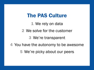The PAS Culture 
1 We rely on data 
2 We solve for the customer 
3 We’re transparent 
4 You have the autonomy to be awesome 
5 We’re picky about our peers 
 