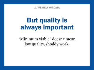 1. WE RELY ON DATA 
But quality is 
always important 
“Minimum viable” doesn’t mean 
low quality, shoddy work. 
 