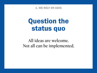 1. WE RELY ON DATA 
Question the 
status quo 
All ideas are welcome. 
Not all can be implemented. 
 
