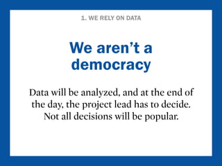 1. WE RELY ON DATA 
We aren’t a 
democracy 
Data will be analyzed, and at the end of 
the day, the project lead has to decide. 
Not all decisions will be popular. 
 
