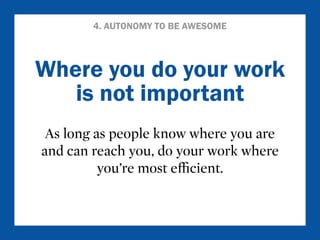 4. AUTONOMY TO BE AWESOME 
Where you do your work 
is not important 
As long as people know where you are 
and can reach you, do your work where 
you’re most efficient. 
 