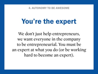 4. AUTONOMY TO BE AWESOME 
You’re the expert 
We don’t just help entrepreneurs, 
we want everyone in the company 
to be entrepreneurial. You must be 
an expert at what you do (or be working 
hard to become an expert). 
 