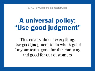 4. AUTONOMY TO BE AWESOME 
A universal policy: 
“Use good judgment” 
This covers almost everything. 
Use good judgment to do what’s good 
for your team, good for the company, 
and good for our customers. 
 