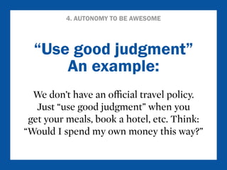 4. AUTONOMY TO BE AWESOME 
“Use good judgment” 
An example: 
We don’t have an official travel policy. 
Just “use good judgment” when you 
get your meals, book a hotel, etc. Think: 
“Would I spend my own money this way?” 
 