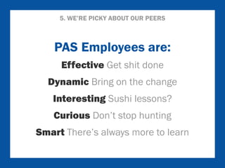 5. WE’RE PICKY ABOUT OUR PEERS 
PAS Employees are: 
Effective Get shit done 
Dynamic Bring on the change 
Interesting Sushi lessons? 
Curious Don’t stop hunting 
Smart There’s always more to learn 
 