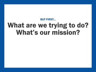 BUT FIRST... 
What are we trying to do? 
What’s our mission? 
 
