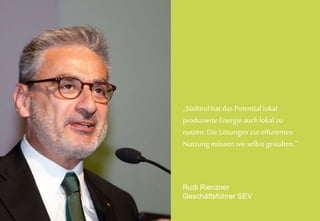 PK SmartGrid 19.06.14
Rudi Rienzner
Geschäftsführer SEV
„Südtirol hat das Potential lokal
produzierte Energieauch lokal zu
nutzen. Die Lösungen zureffizienten
Nutzung müssen wir selbst gestalten.“
Rudi Rienzner
Geschäftsführer SEV
 