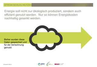PK SmartGrid 19.06.14
Energie soll nicht nur ökologisch produziert, sondern auch
effizient genutzt werden. Nur so können Energiekosten
nachhaltig gesenkt werden.
STROM SCHLAU NUTZEN
Bisher wurden diese
Daten gespeichert und
für die Verrechnung
genutzt.
 