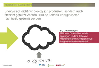 PK SmartGrid 19.06.14
Energie soll nicht nur ökologisch produziert, sondern auch
effizient genutzt werden. Nur so können Energiekosten
nachhaltig gesenkt werden.
STROM SCHLAU NUTZEN
Big Data Analysis
Millionen Datensätze wurden
aggregiert und mit Hilfe von
mathematischen Modellen neue
Prognosemodelle entwickelt.
 